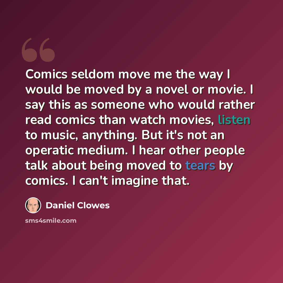 “Comics seldom move me the way I would be moved by a novel or movie. I say this as someone who would rather read comics than watch movies, listen to music, anything. But it's not an operatic medium. I hear other people talk about being moved to tears by comics. I can't imagine that.” quote by Daniel Clowes