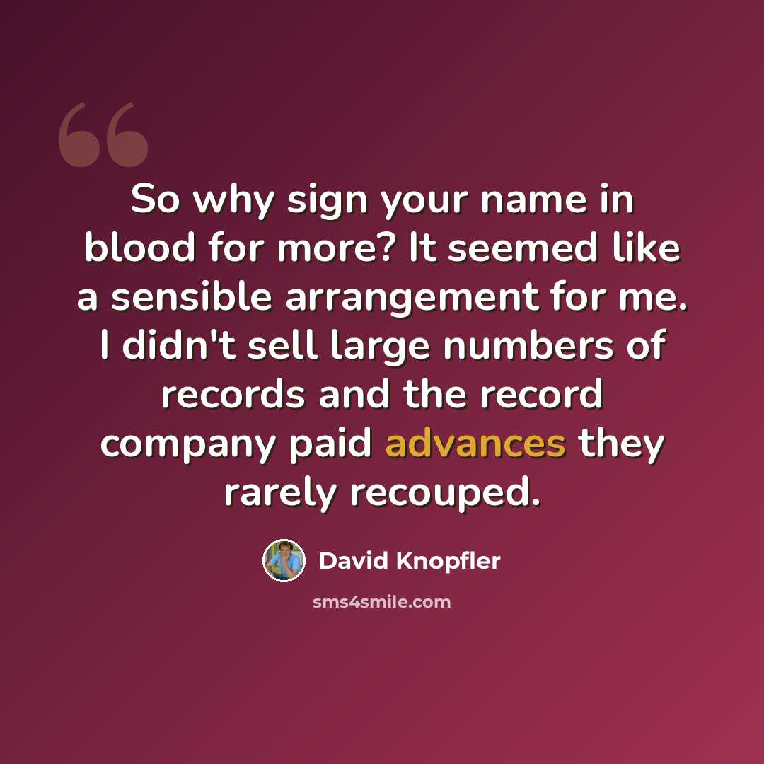 “So why sign your name in blood for more? It seemed like a sensible arrangement for me. I didn't sell large numbers of records and the record company paid advances they rarely recouped.” quote by David Knopfler