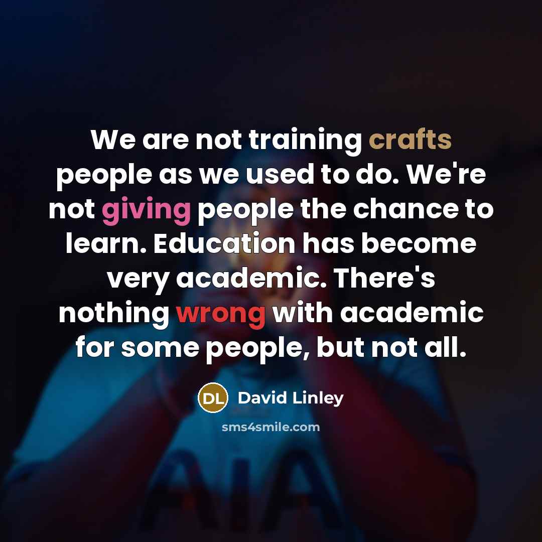 “We are not training crafts people as we used to do. We're not giving people the chance to learn. Education has become very academic. There's nothing wrong with academic for some people, but not all.” quote by David Linley