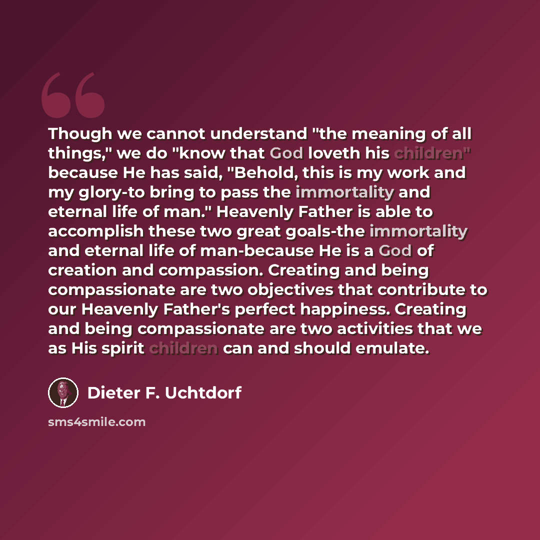 “Though we cannot understand "the meaning of all things," we do "know that God loveth his children" because He has said, "Behold, this is my work and my glory-to bring to pass the immortality and eternal life of man." Heavenly Father is able to accomplish these two great goals-the immortality and…” quote by Dieter F. Uchtdorf