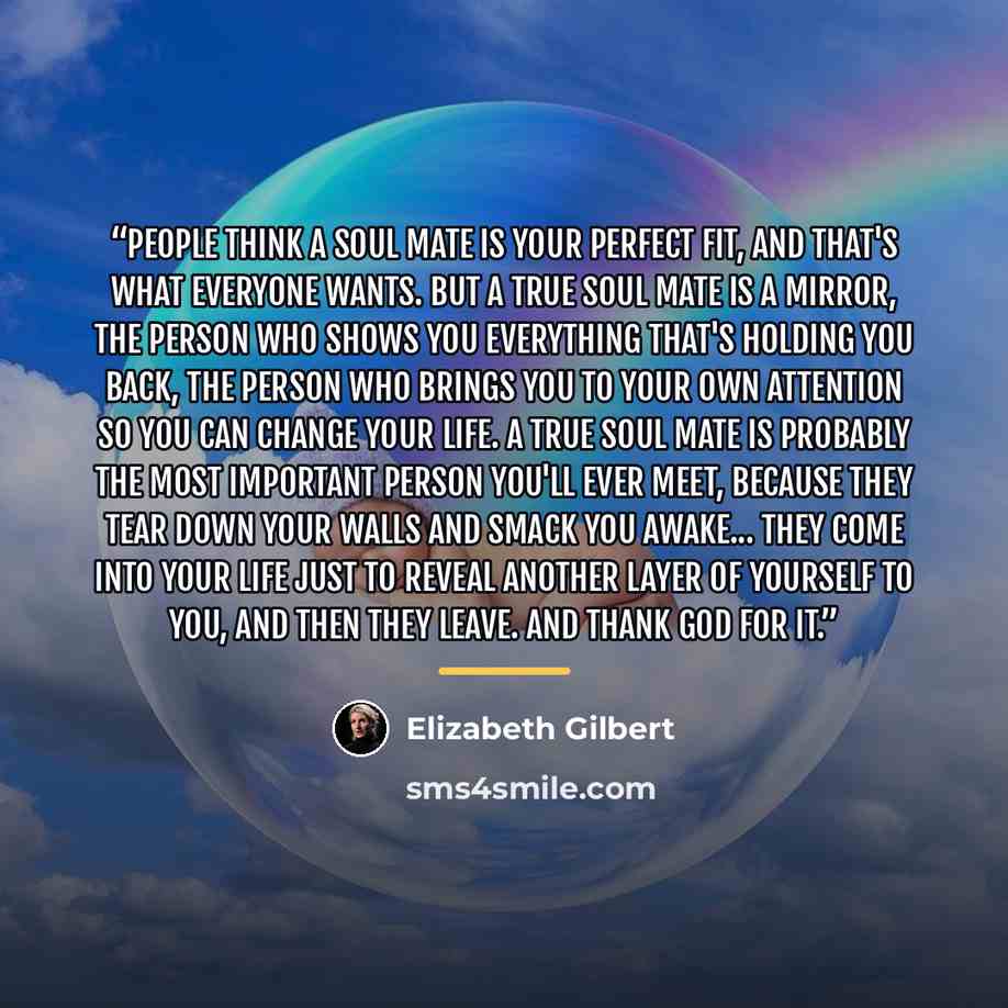 “People think a soul mate is your perfect fit, and that's what everyone wants. But a true soul mate is a mirror, the person who shows you everything that's holding you back, the person who brings you to your own attention so you can change your life. A true soul mate is probably the most important…” quote by Elizabeth Gilbert