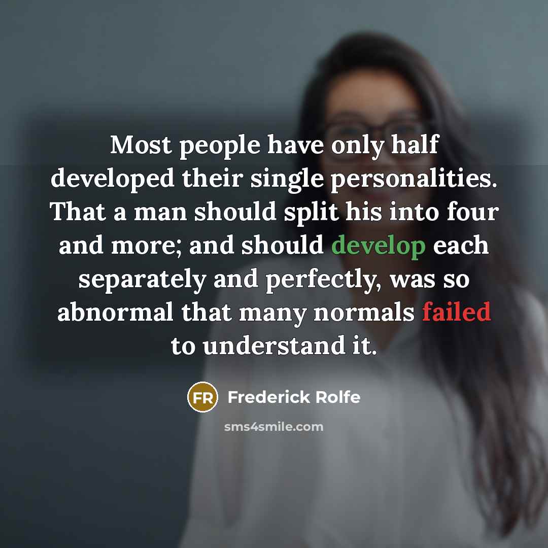 “Most people have only half developed their single personalities. That a man should split his into four and more; and should develop each separately and perfectly, was so abnormal that many normals failed to understand it.” quote by Frederick Rolfe