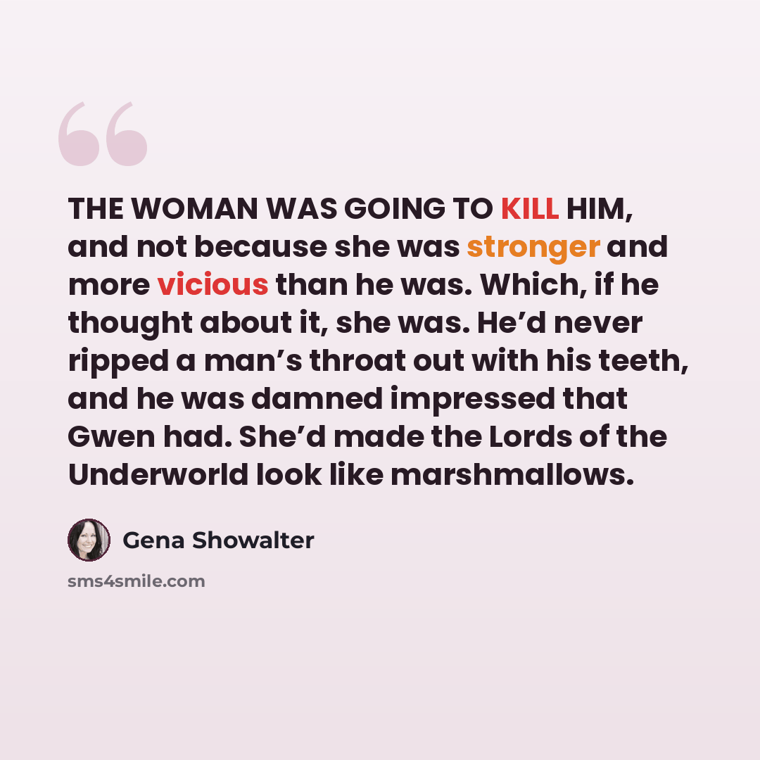 “THE WOMAN WAS GOING TO KILL HIM, and not because she was stronger and more vicious than he was. Which, if he thought about it, she was. He’d never ripped a man’s throat out with his teeth, and he was damned impressed that Gwen had. She’d made the Lords of the Underworld look like marshmallows.” quote by Gena Showalter