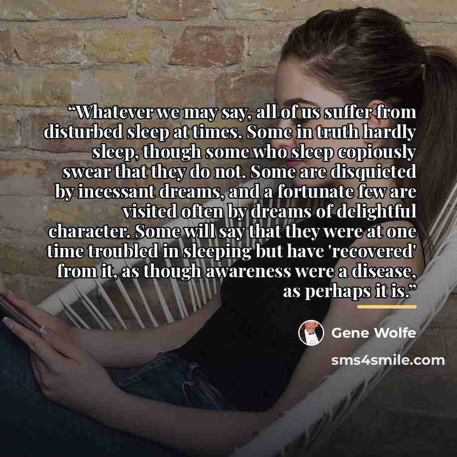 “Whatever we may say, all of us suffer from disturbed sleep at times. Some in truth hardly sleep, though some who sleep copiously swear that they do not. Some are disquieted by incessant dreams, and a fortunate few are visited often by dreams of delightful character. Some will say that they were at…” quote by Gene Wolfe