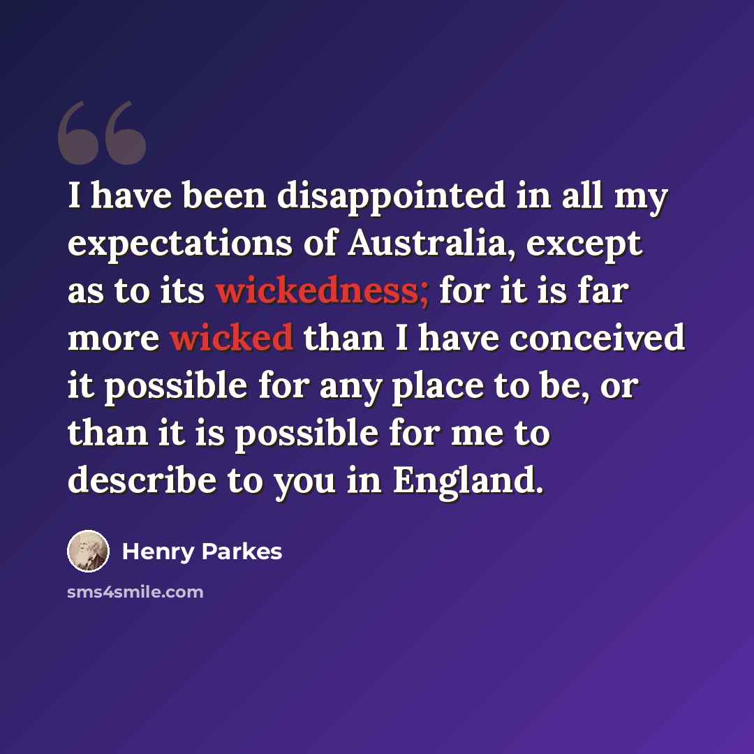 “I have been disappointed in all my expectations of Australia, except as to its wickedness; for it is far more wicked than I have conceived it possible for any place to be, or than it is possible for me to describe to you in England.” quote by Henry Parkes