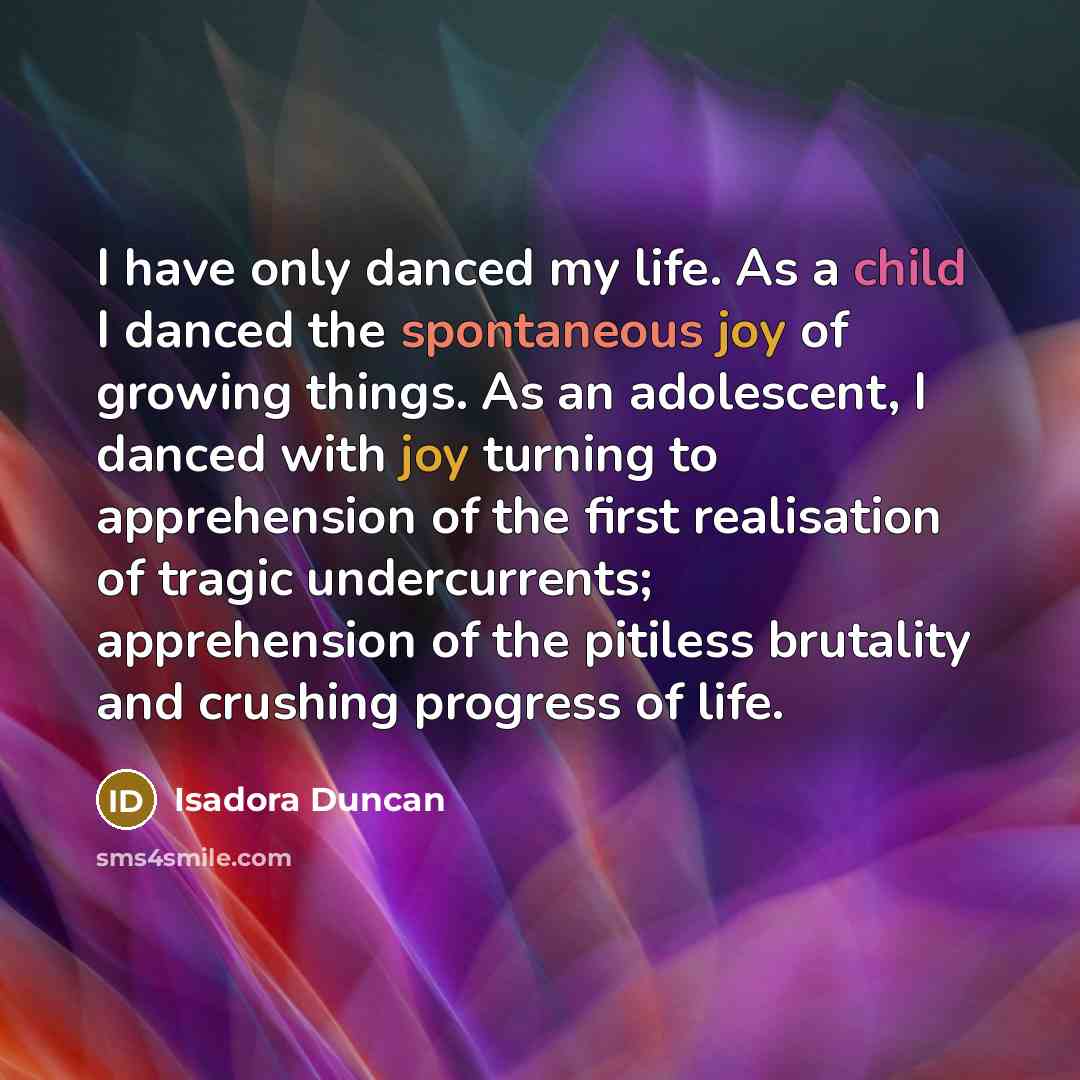 “I have only danced my life. As a child I danced the spontaneous joy of growing things. As an adolescent, I danced with joy turning to apprehension of the first realisation of tragic undercurrents; apprehension of the pitiless brutality and crushing progress of life.” quote by Isadora Duncan