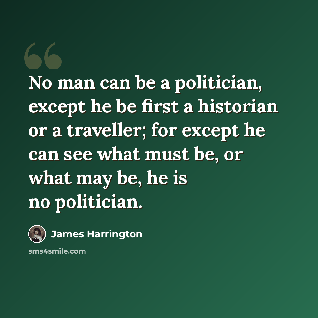 “No man can be a politician, except he be first a historian or a traveller; for except he can see what must be, or what may be, he is no politician.” quote by James Harrington