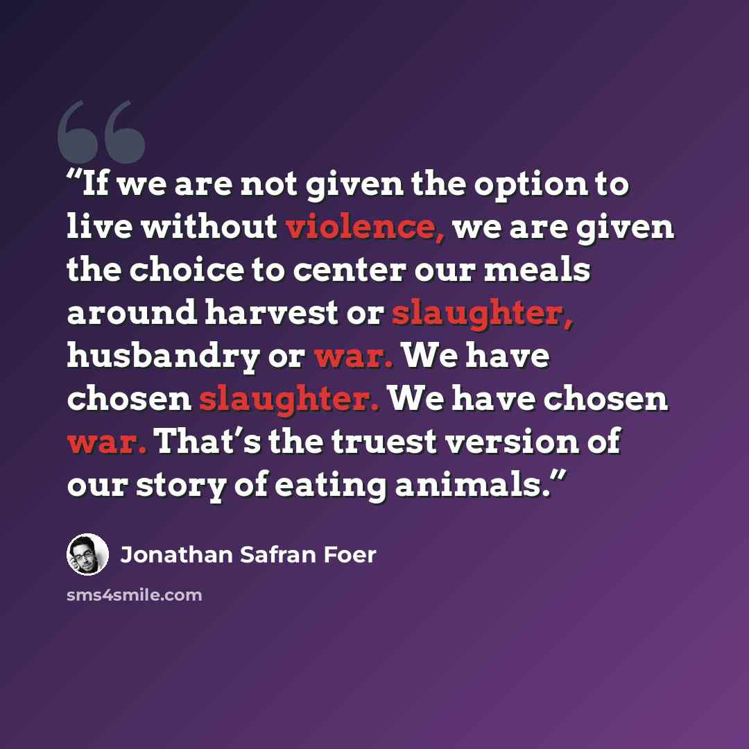 “If we are not given the option to live without violence, we are given the choice to center our meals around harvest or slaughter, husbandry or war. We have chosen slaughter. We have chosen war. That’s the truest version of our story of eating animals.” quote by Jonathan Safran Foer