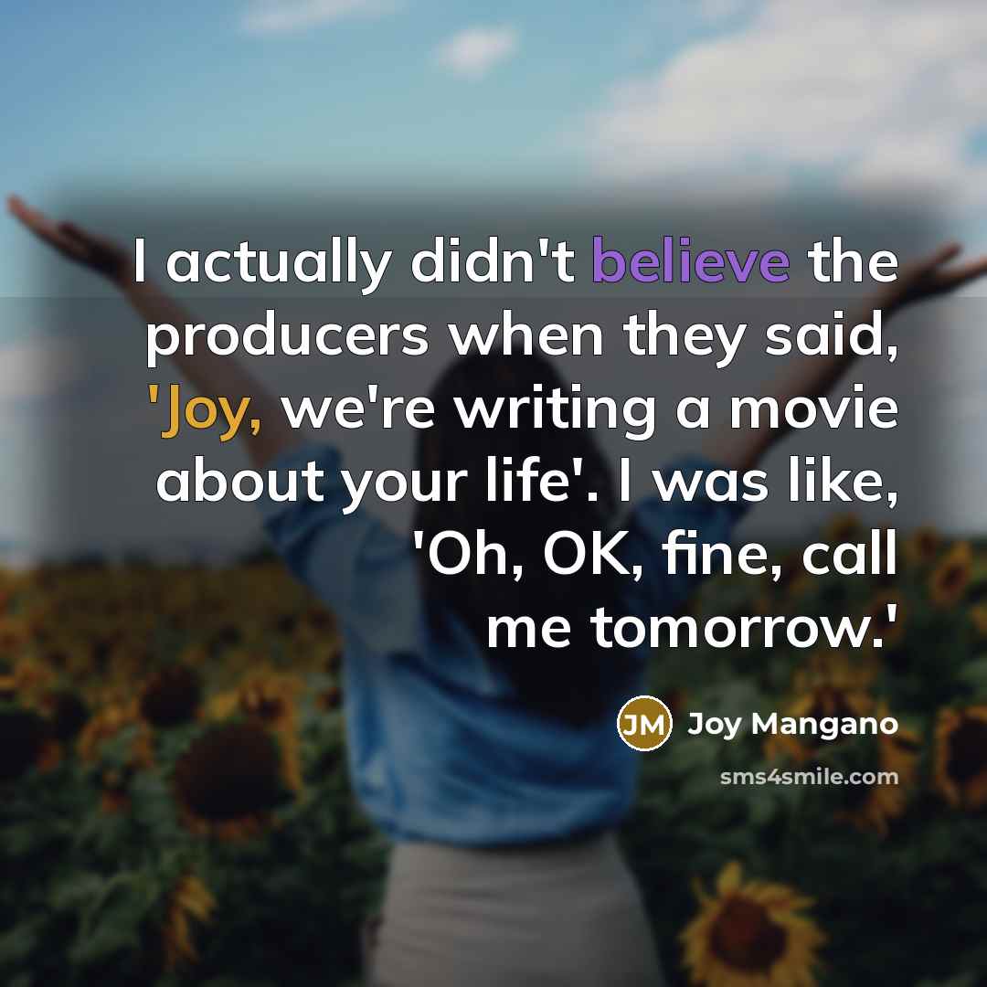 “I actually didn't believe the producers when they said, 'Joy, we're writing a movie about your life'. I was like, 'Oh, OK, fine, call me tomorrow.'” quote by Joy Mangano