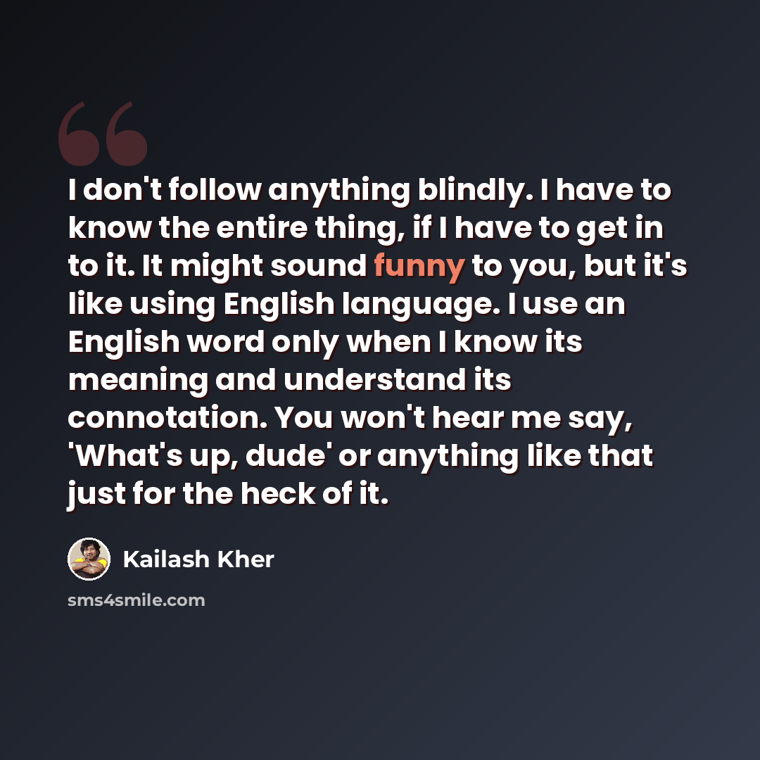 “I don't follow anything blindly. I have to know the entire thing, if I have to get in to it. It might sound funny to you, but it's like using English language. I use an English word only when I know its meaning and understand its connotation. You won't hear me say, 'What's up, dude' or anything…” quote by Kailash Kher