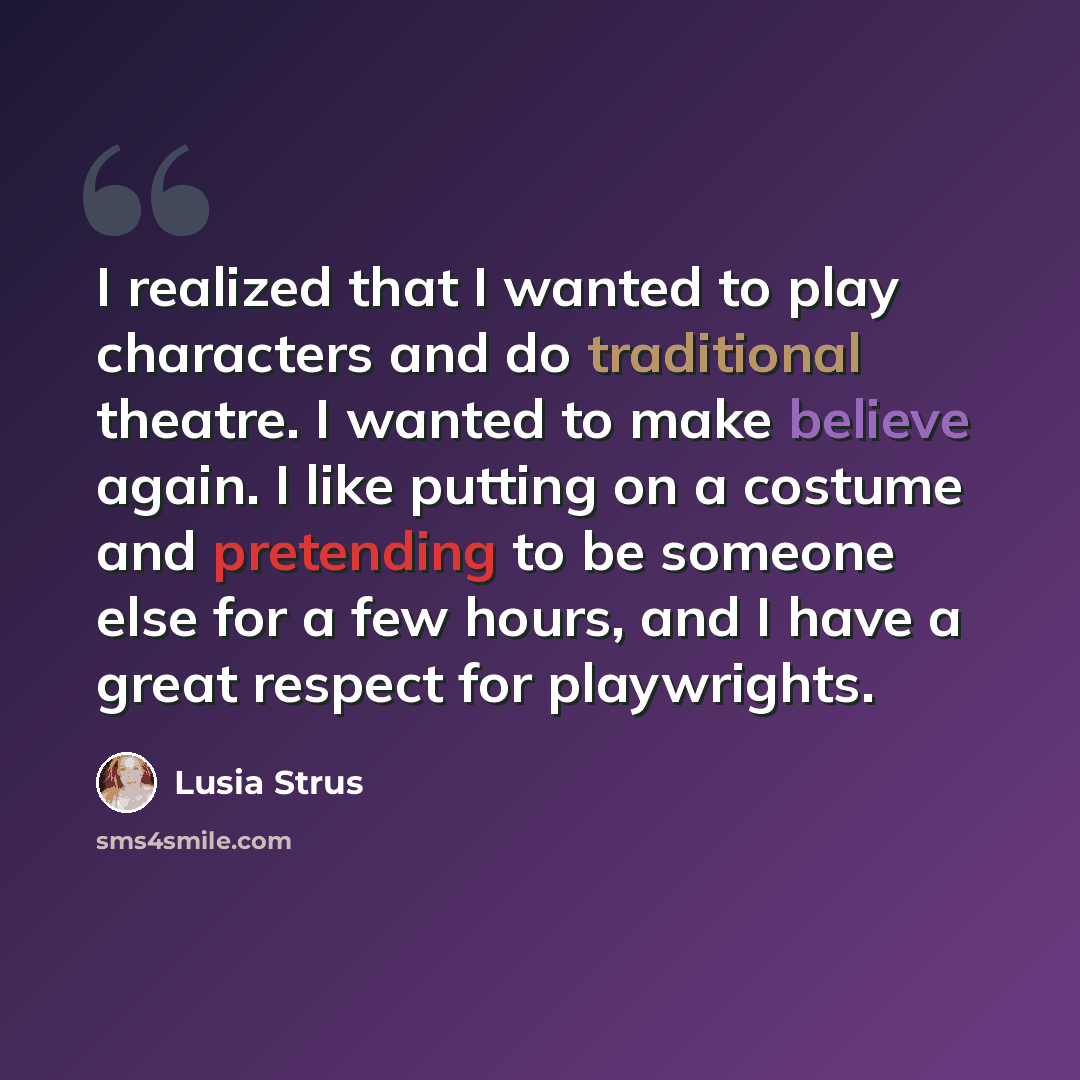 “I realized that I wanted to play characters and do traditional theatre. I wanted to make believe again. I like putting on a costume and pretending to be someone else for a few hours, and I have a great respect for playwrights.” quote by Lusia Strus