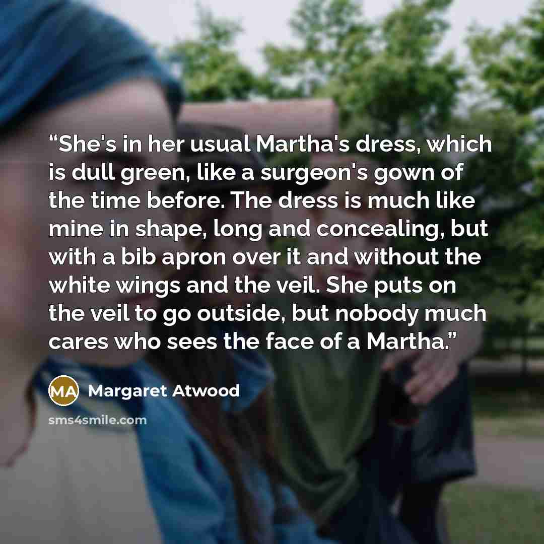 “She's in her usual Martha's dress, which is dull green, like a surgeon's gown of the time before. The dress is much like mine in shape, long and concealing, but with a bib apron over it and without the white wings and the veil. She puts on the veil to go outside, but nobody much cares who sees the…” quote by Margaret Atwood