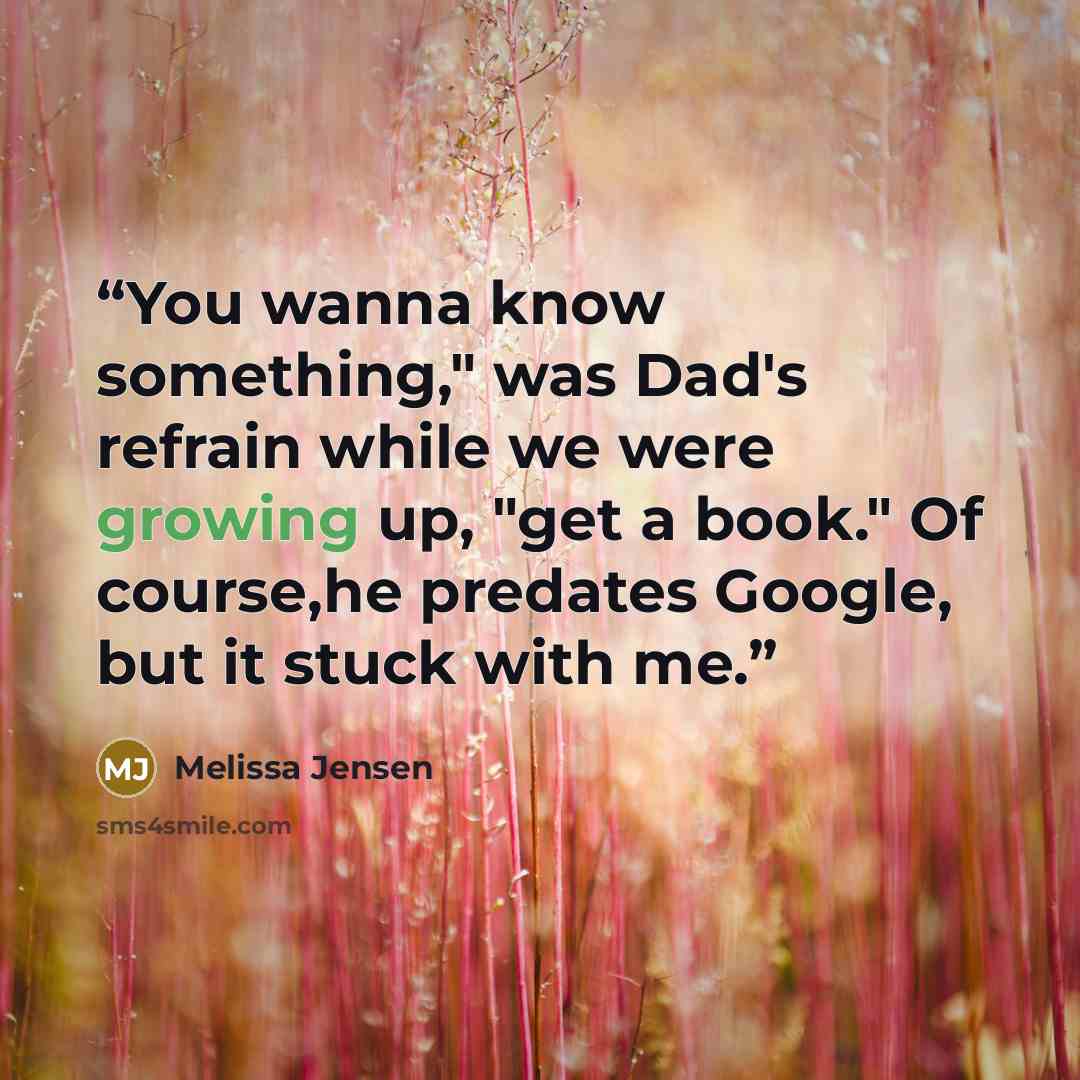 “You wanna know something," was Dad's refrain while we were growing up, "get a book." Of course,he predates Google, but it stuck with me.” quote by Melissa Jensen