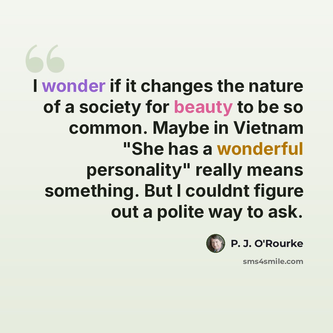 “I wonder if it changes the nature of a society for beauty to be so common. Maybe in Vietnam "She has a wonderful personality" really means something. But I couldnt figure out a polite way to ask.” quote by P. J. O'Rourke
