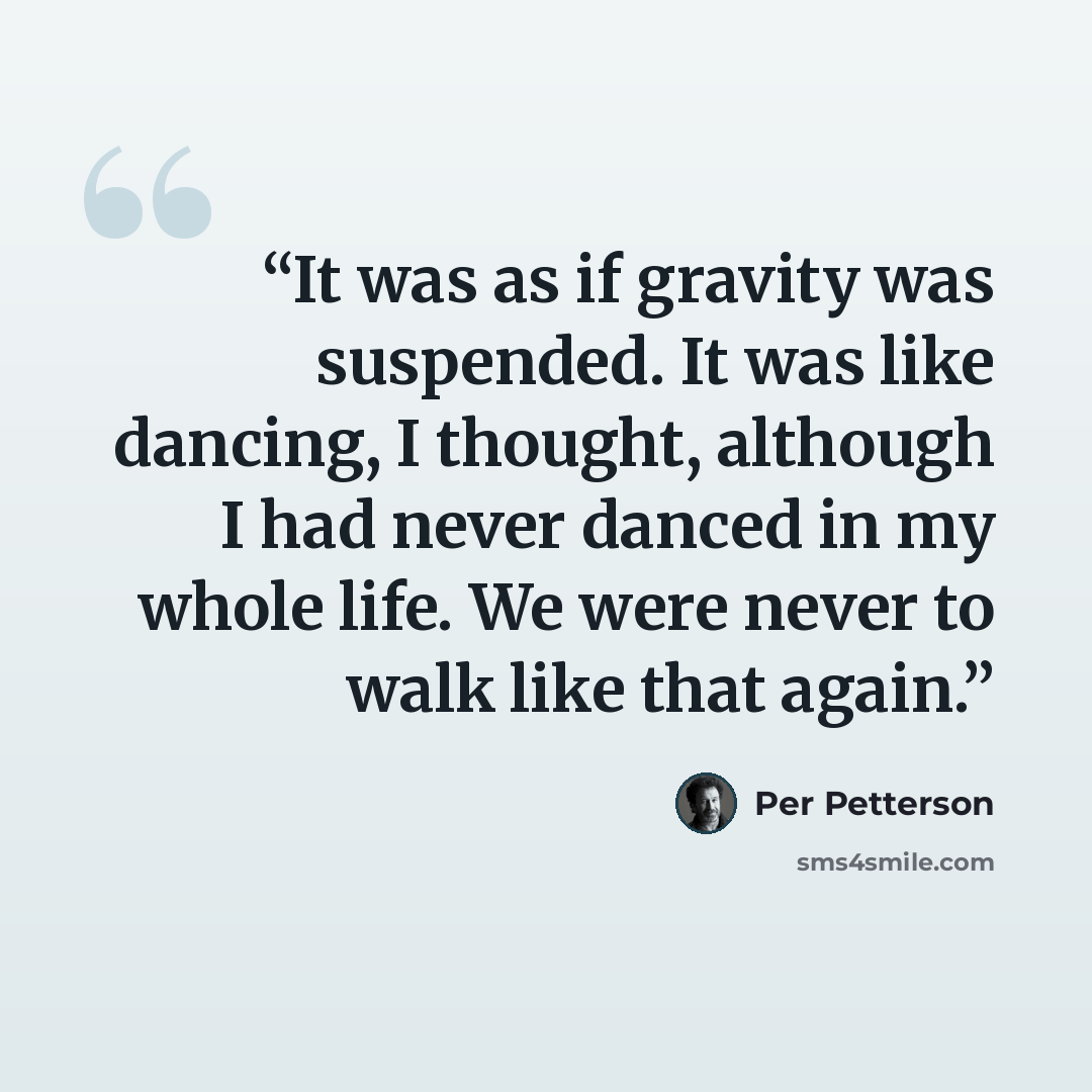 “It was as if gravity was suspended. It was like dancing, I thought, although I had never danced in my whole life. We were never to walk like that again.” quote by Per Petterson