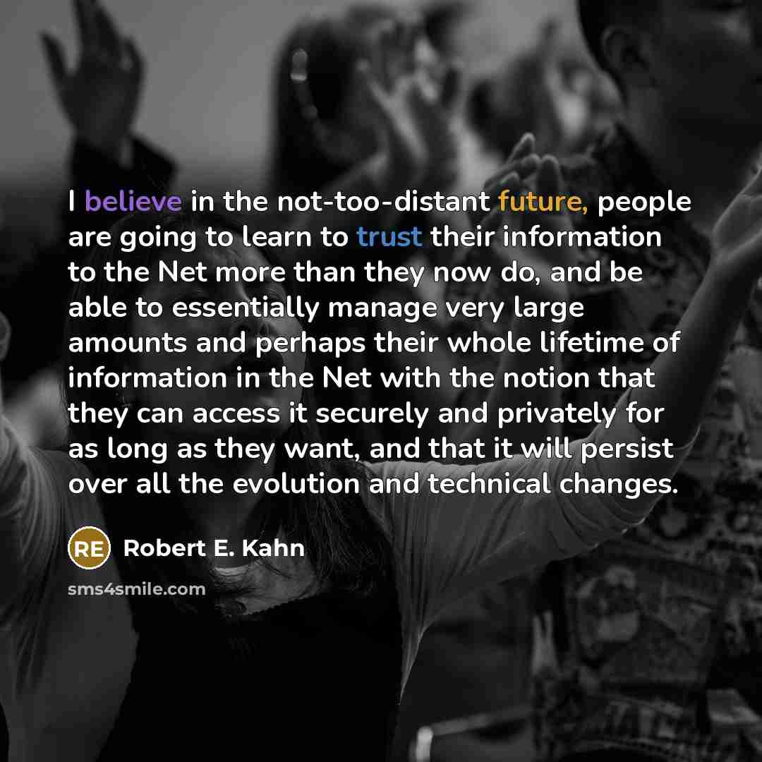“I believe in the not-too-distant future, people are going to learn to trust their information to the Net more than they now do, and be able to essentially manage very large amounts and perhaps their whole lifetime of information in the Net with the notion that they can access it securely and…” quote by Robert E. Kahn
