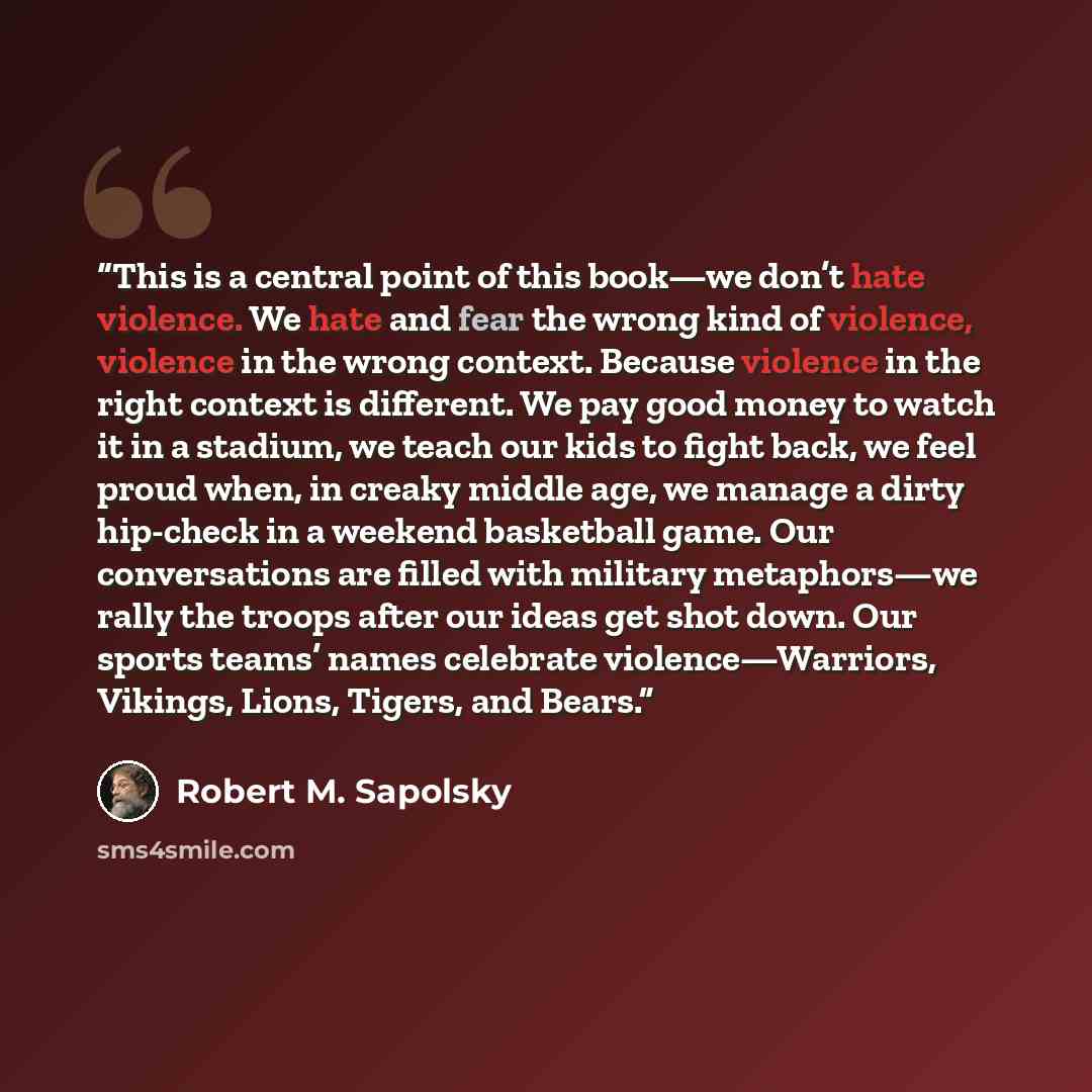“This is a central point of this book—we don’t hate violence. We hate and fear the wrong kind of violence, violence in the wrong context. Because violence in the right context is different. We pay good money to watch it in a stadium, we teach our kids to fight back, we feel proud when, in creaky…” quote by Robert M. Sapolsky