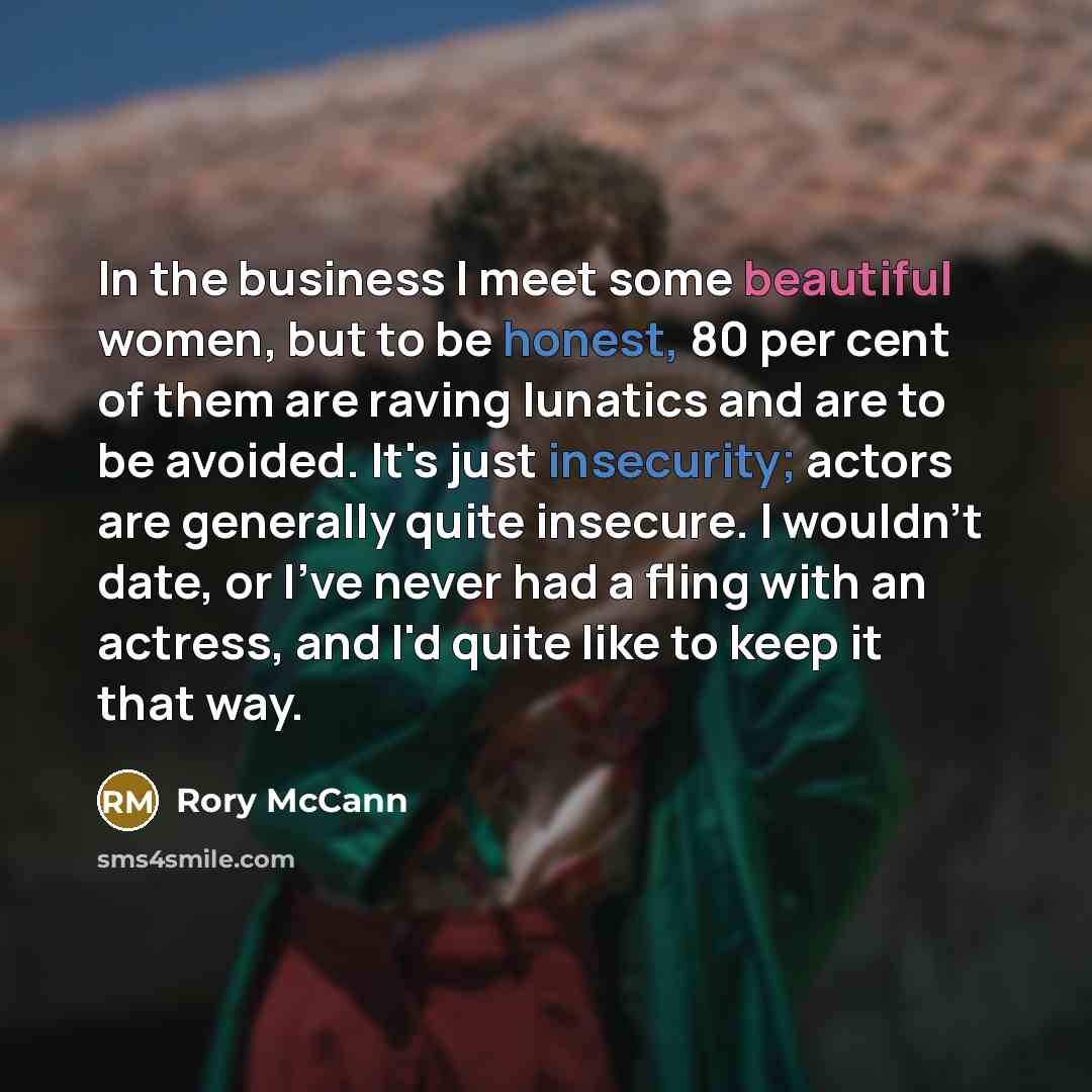 “In the business I meet some beautiful women, but to be honest, 80 per cent of them are raving lunatics and are to be avoided. It's just insecurity; actors are generally quite insecure. I wouldn't date, or I've never had a fling with an actress, and I'd quite like to keep it that way.” quote by Rory McCann