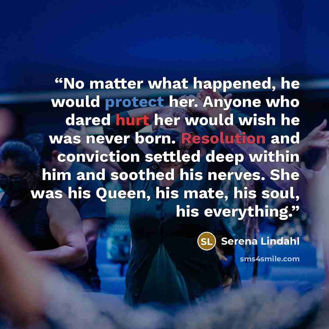 “No matter what happened, he would protect her. Anyone who dared hurt her would wish he was never born. Resolution and conviction settled deep within him and soothed his nerves. She was his Queen, his mate, his soul, his everything.” quote by Serena Lindahl