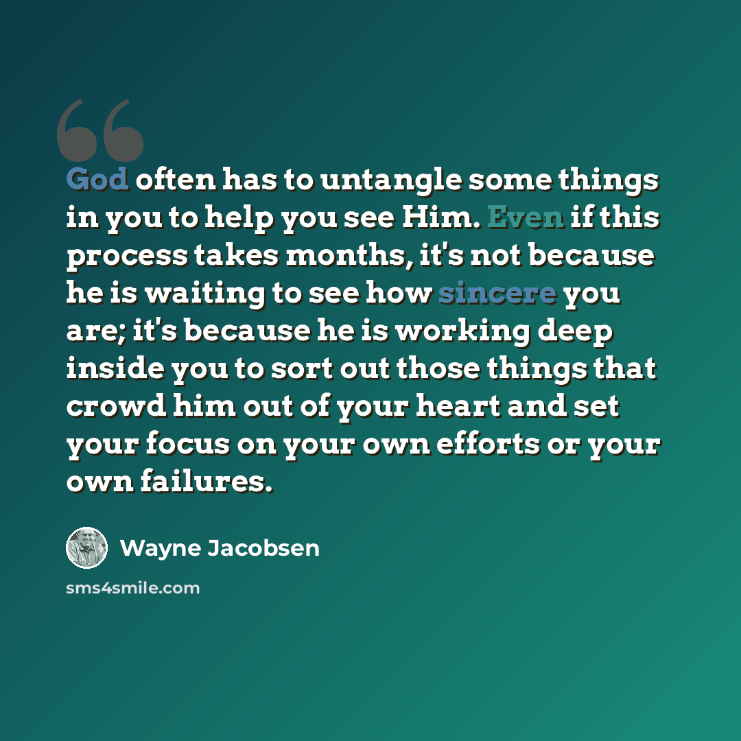 “God often has to untangle some things in you to help you see Him. Even if this process takes months, it's not because he is waiting to see how sincere you are; it's because he is working deep inside you to sort out those things that crowd him out of your heart and set your focus on your own…” quote by Wayne Jacobsen