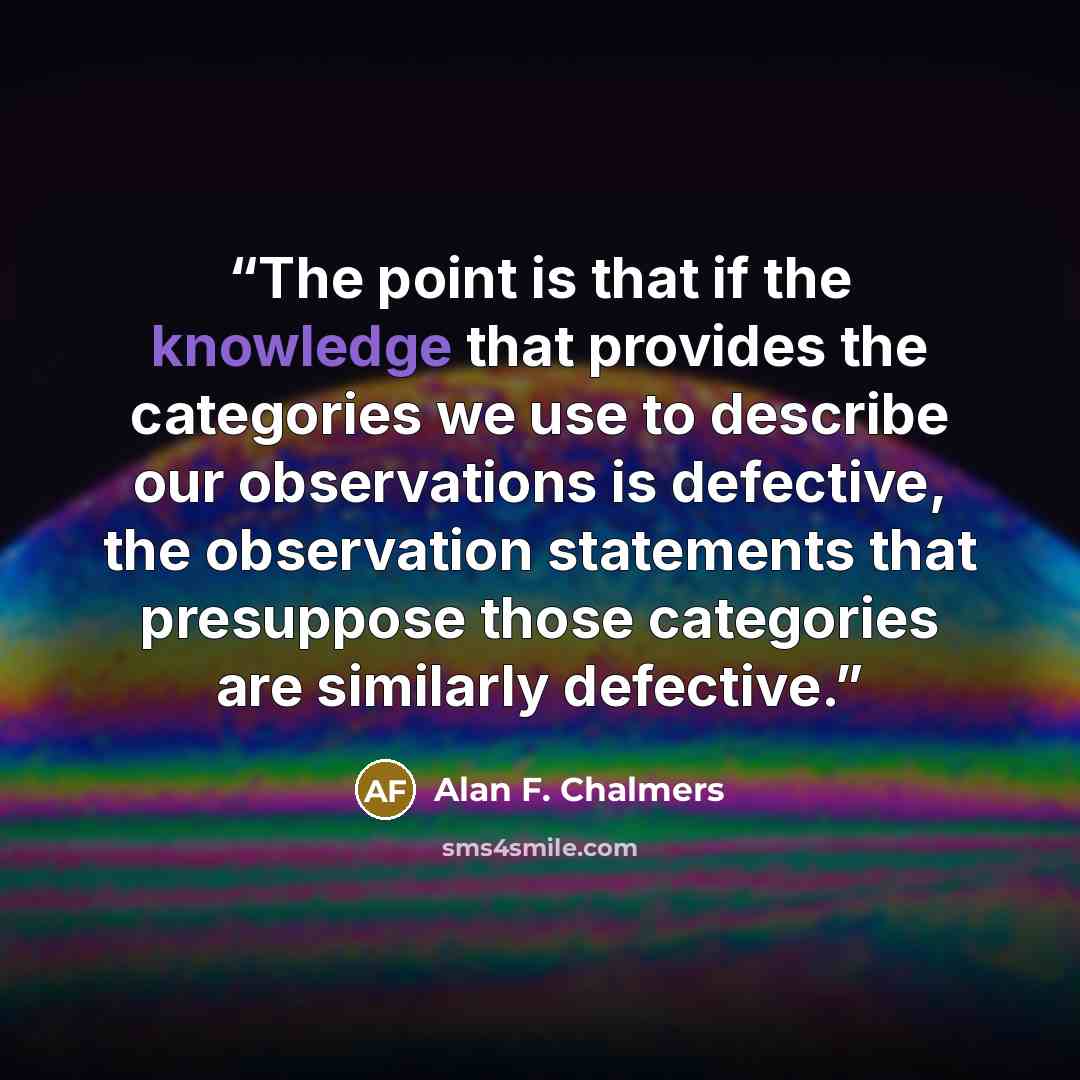 “The point is that if the knowledge that provides the categories we use to describe our observations is defective, the observation statements that presuppose those categories are similarly defective.” quote by Alan F. Chalmers