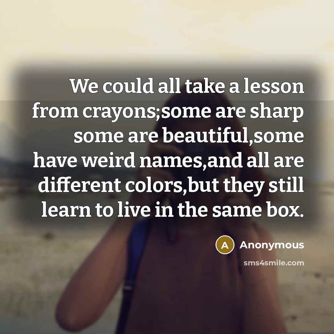 “We could all take a lesson from crayons;some are sharp some are beautiful,some have weird names,and all are different colors,but they still learn to live in the same box.” quote by Anonymous