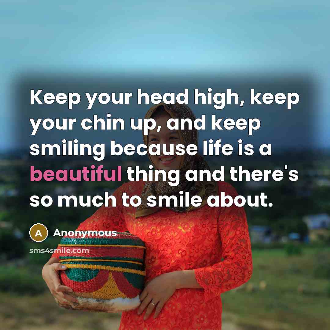 “Keep your head high, keep your chin up, and keep smiling because life is a beautiful thing and there's so much to smile about.” quote by Anonymous