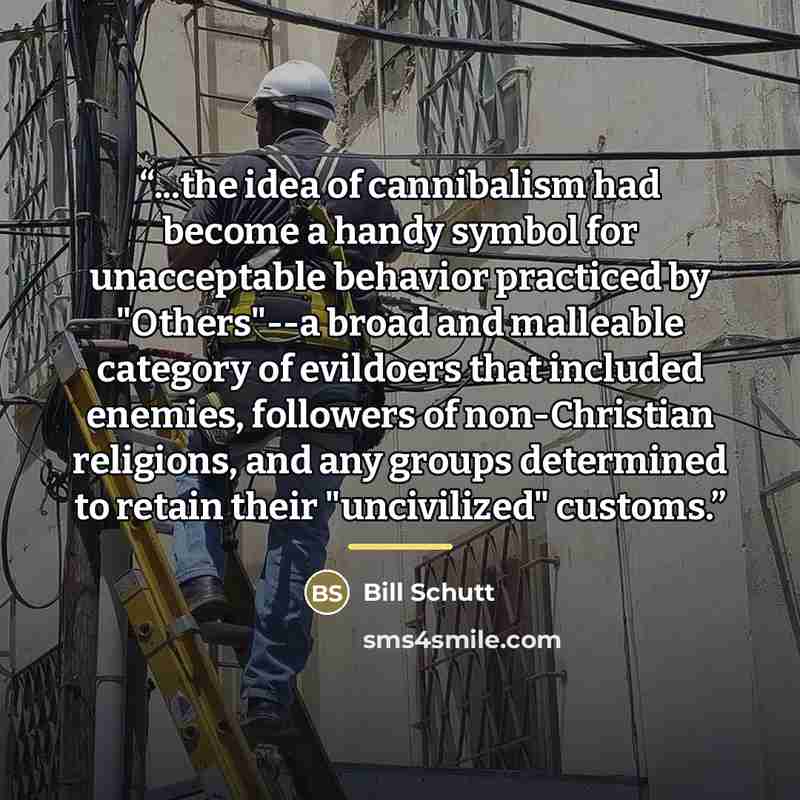 “...the idea of cannibalism had become a handy symbol for unacceptable behavior practiced by "Others"--a broad and malleable category of evildoers that included enemies, followers of non-Christian religions, and any groups determined to retain their "uncivilized" customs.” quote by Bill Schutt