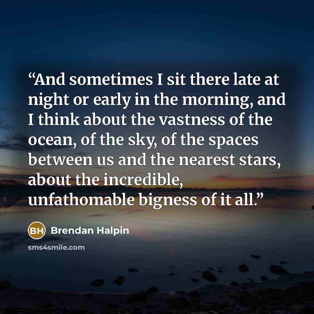 “And sometimes I sit there late at night or early in the morning, and I think about the vastness of the ocean, of the sky, of the spaces between us and the nearest stars, about the incredible, unfathomable bigness of it all.” quote by Brendan Halpin