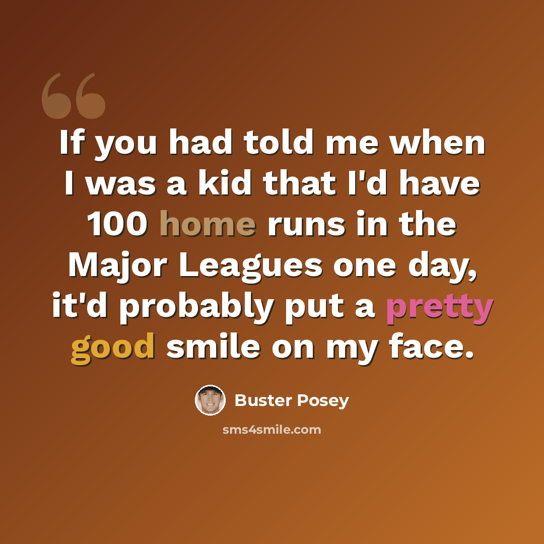 “If you had told me when I was a kid that I'd have 100 home runs in the Major Leagues one day, it'd probably put a pretty good smile on my face.” quote by Buster Posey