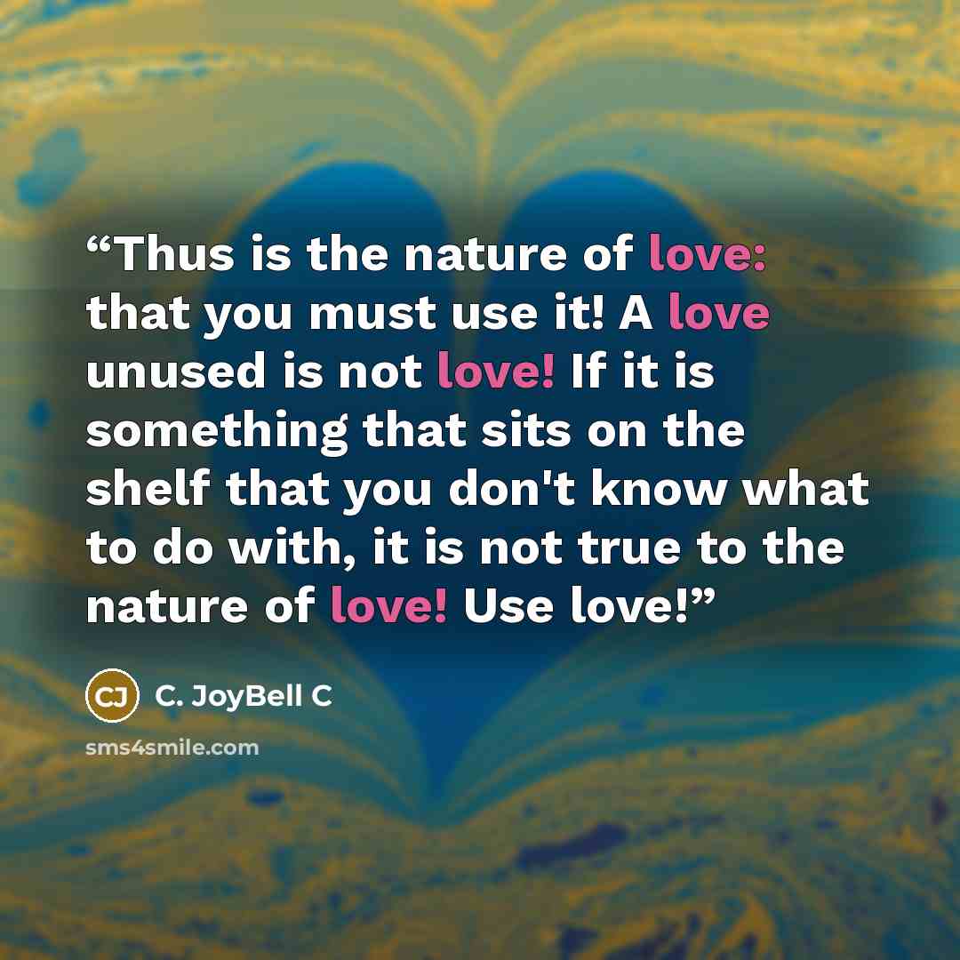 “Thus is the nature of love: that you must use it! A love unused is not love! If it is something that sits on the shelf that you don't know what to do with, it is not true to the nature of love! Use love!” quote by C. JoyBell C