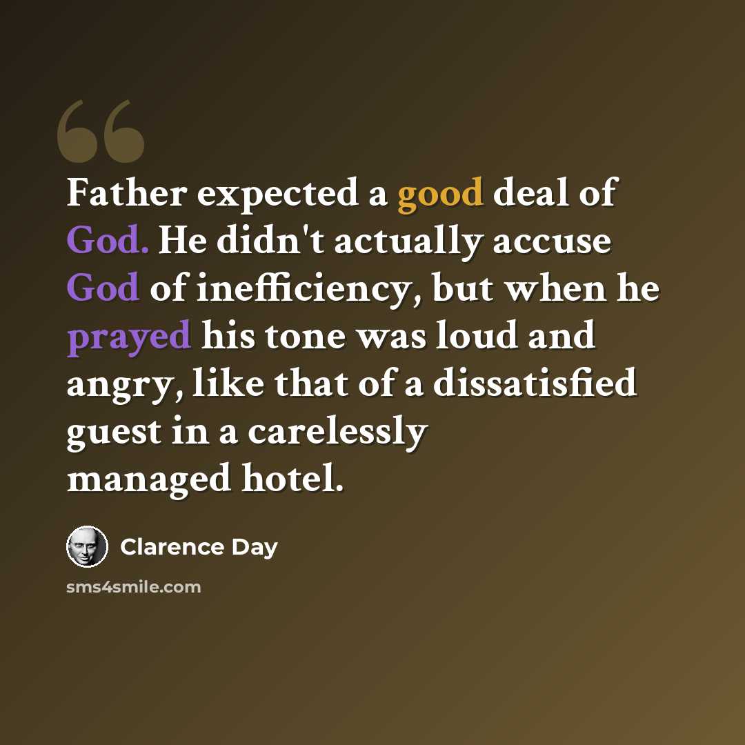 “Father expected a good deal of God. He didn't actually accuse God of inefficiency, but when he prayed his tone was loud and angry, like that of a dissatisfied guest in a carelessly managed hotel.” quote by Clarence Day