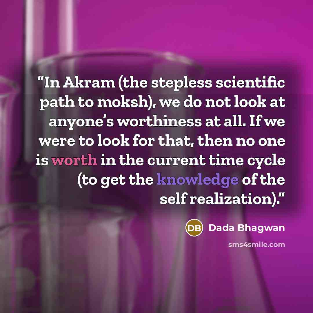 “In Akram (the stepless scientific path to moksh), we do not look at anyone’s worthiness at all. If we were to look for that, then no one is worth in the current time cycle (to get the knowledge of the self realization).” quote by Dada Bhagwan