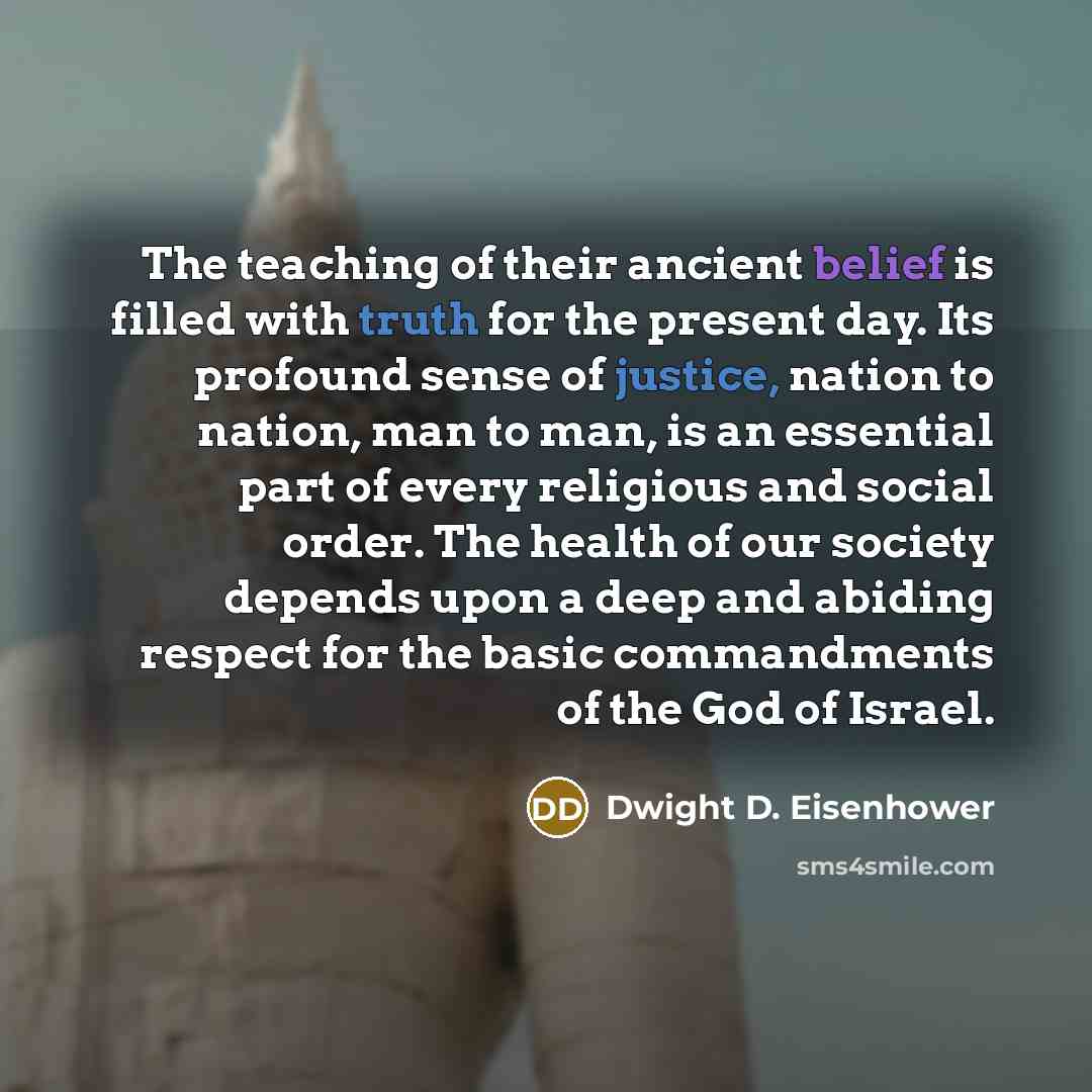 “The teaching of their ancient belief is filled with truth for the present day. Its profound sense of justice, nation to nation, man to man, is an essential part of every religious and social order. The health of our society depends upon a deep and abiding respect for the basic commandments of the…” quote by Dwight D. Eisenhower