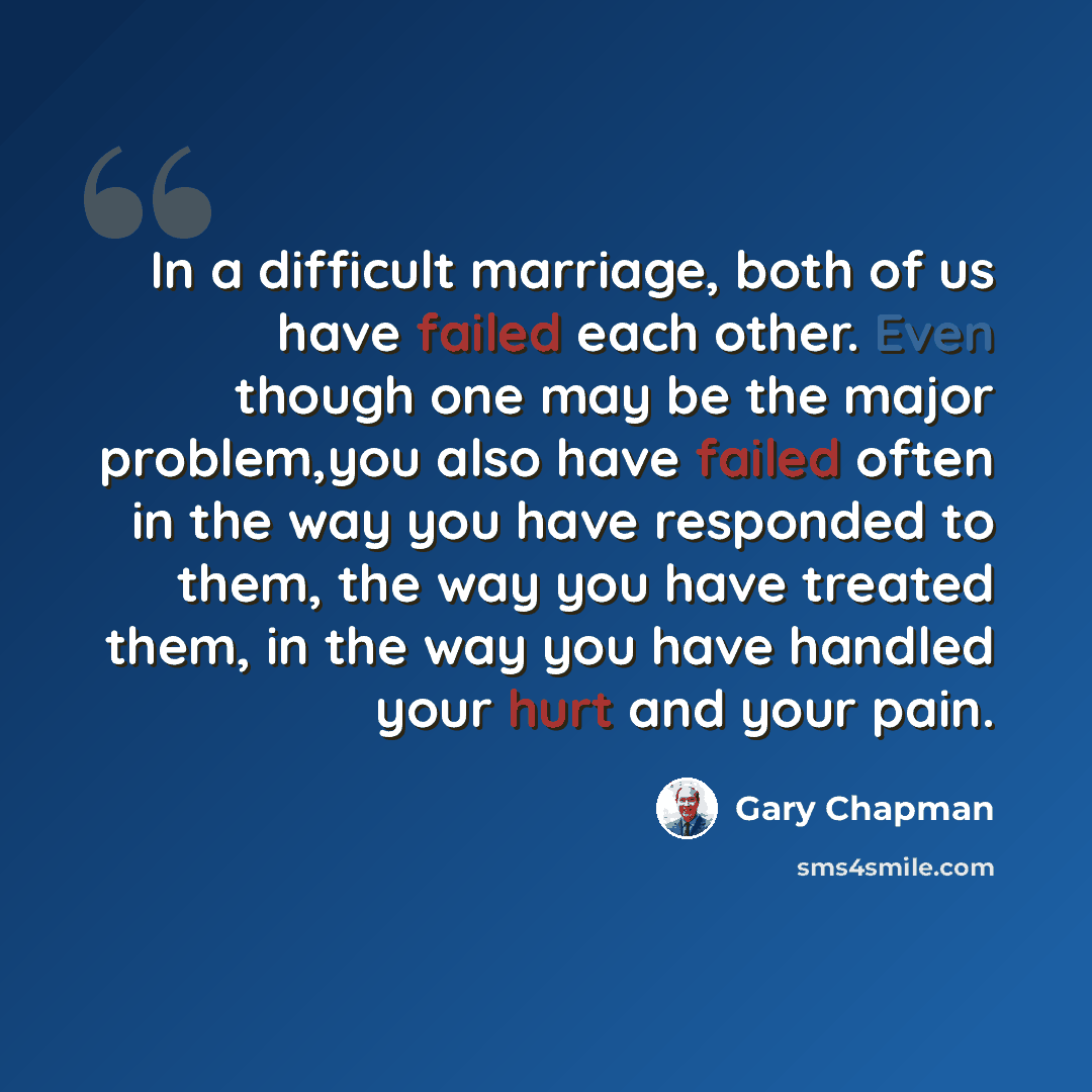 “In a difficult marriage, both of us have failed each other. Even though one may be the major problem,you also have failed often in the way you have responded to them, the way you have treated them, in the way you have handled your hurt and your pain.” quote by Gary Chapman