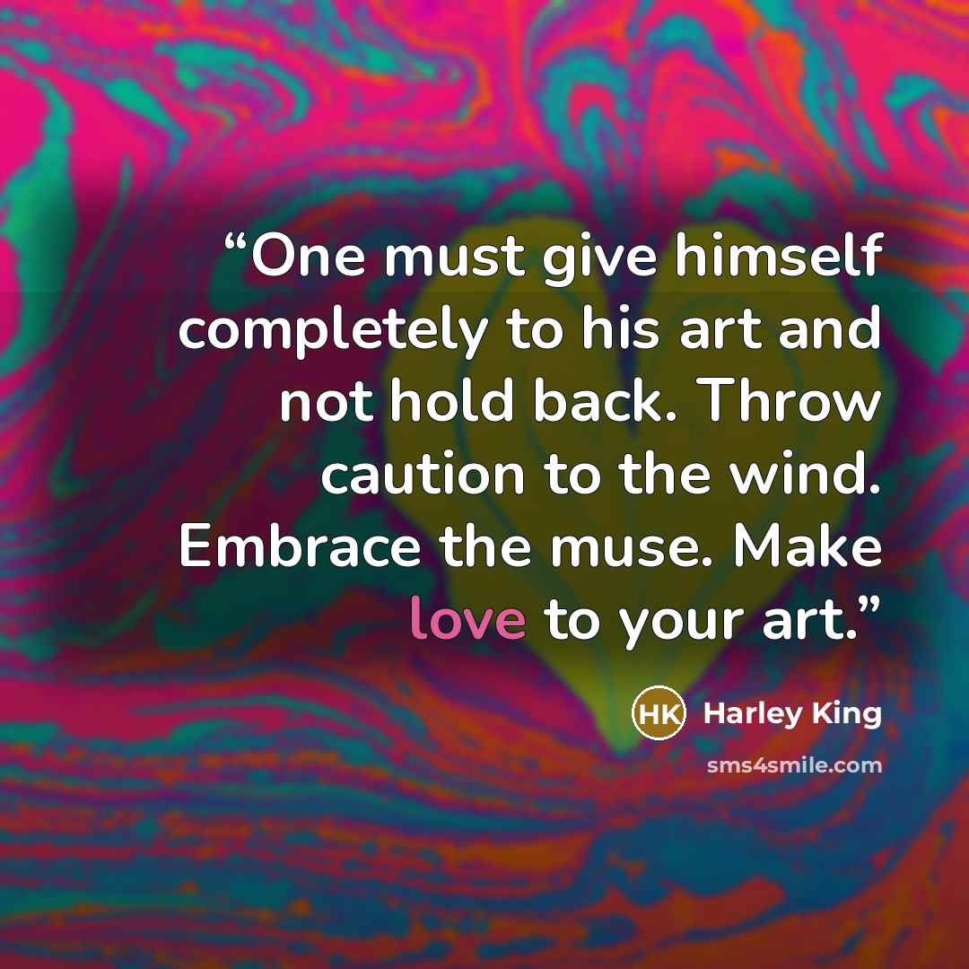 “One must give himself completely to his art and not hold back. Throw caution to the wind. Embrace the muse. Make love to your art.” quote by Harley King