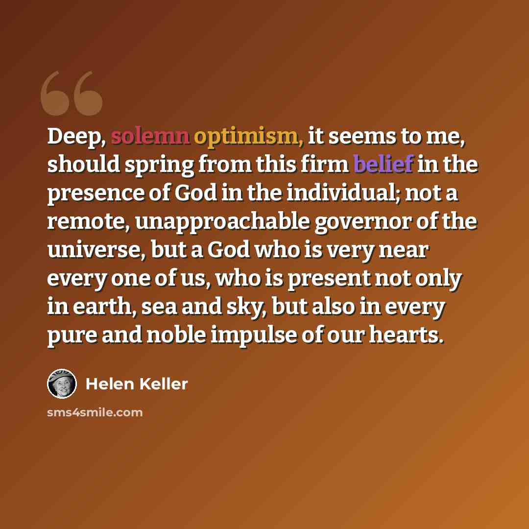 “Deep, solemn optimism, it seems to me, should spring from this firm belief in the presence of God in the individual; not a remote, unapproachable governor of the universe, but a God who is very near every one of us, who is present not only in earth, sea and sky, but also in every pure and noble…” quote by Helen Keller