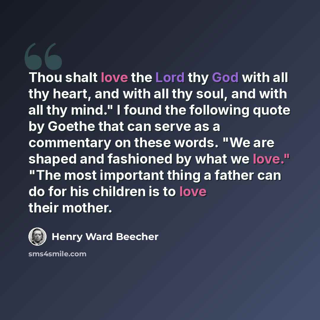 “Thou shalt love the Lord thy God with all thy heart, and with all thy soul, and with all thy mind." I found the following quote by Goethe that can serve as a commentary on these words. "We are shaped and fashioned by what we love." "The most important thing a father can do for his children is to…” quote by Henry Ward Beecher