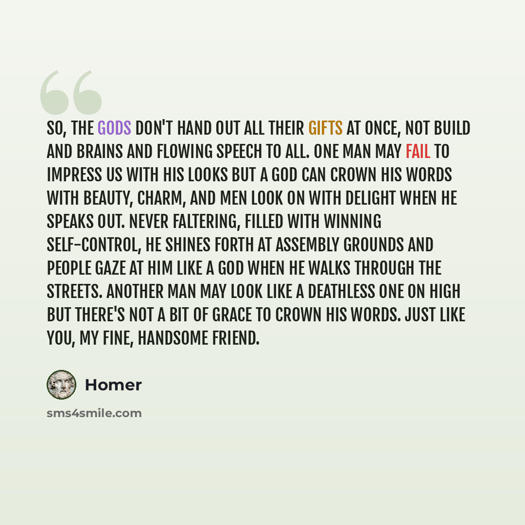 “So, the gods don't hand out all their gifts at once, not build and brains and flowing speech to all. One man may fail to impress us with his looks but a god can crown his words with beauty, charm, and men look on with delight when he speaks out. Never faltering, filled with winning self-control…” quote by Homer