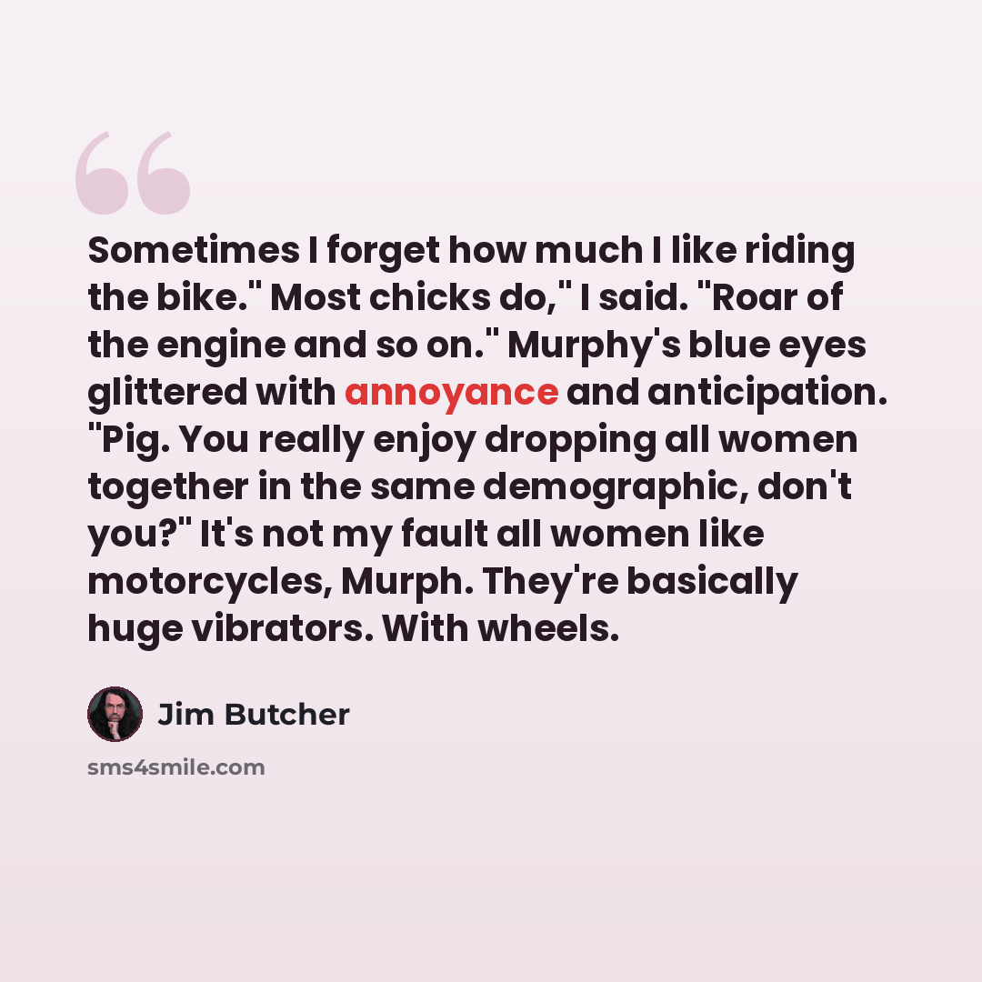 “Sometimes I forget how much I like riding the bike." Most chicks do," I said. "Roar of the engine and so on." Murphy's blue eyes glittered with annoyance and anticipation. "Pig. You really enjoy dropping all women together in the same demographic, don't you?" It's not my fault all women like…” quote by Jim Butcher