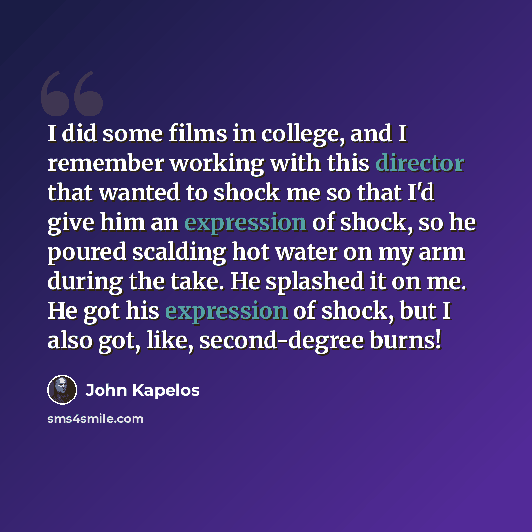 “I did some films in college, and I remember working with this director that wanted to shock me so that I'd give him an expression of shock, so he poured scalding hot water on my arm during the take. He splashed it on me. He got his expression of shock, but I also got, like, second-degree burns!” quote by John Kapelos