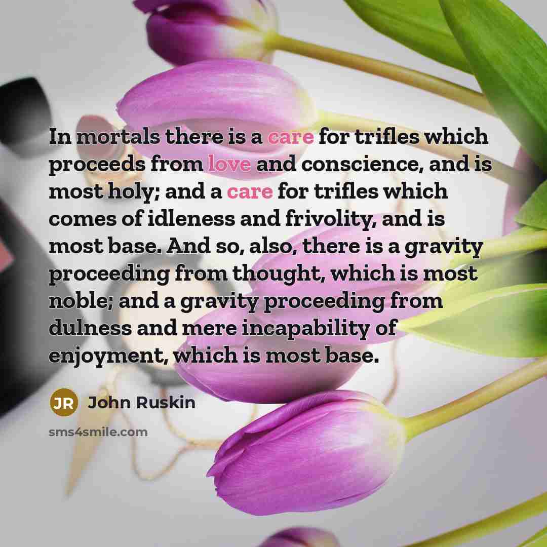 “In mortals there is a care for trifles which proceeds from love and conscience, and is most holy; and a care for trifles which comes of idleness and frivolity, and is most base. And so, also, there is a gravity proceeding from thought, which is most noble; and a gravity proceeding from dulness and…” quote by John Ruskin