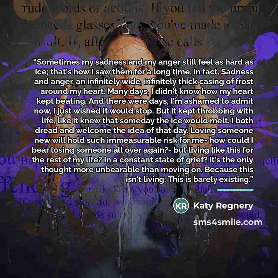 “Sometimes my sadness and my anger still feel as hard as ice; that's how I saw them for a long time, in fact. Sadness and anger, an infinitely wide, infinitely thick casing of frost around my heart. Many days, I didn't know how my heart kept beating. And there were days, I'm ashamed to admit now, I…” quote by Katy Regnery