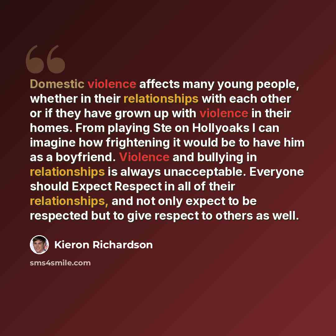 “Domestic violence affects many young people, whether in their relationships with each other or if they have grown up with violence in their homes. From playing Ste on Hollyoaks I can imagine how frightening it would be to have him as a boyfriend. Violence and bullying in relationships is always…” quote by Kieron Richardson