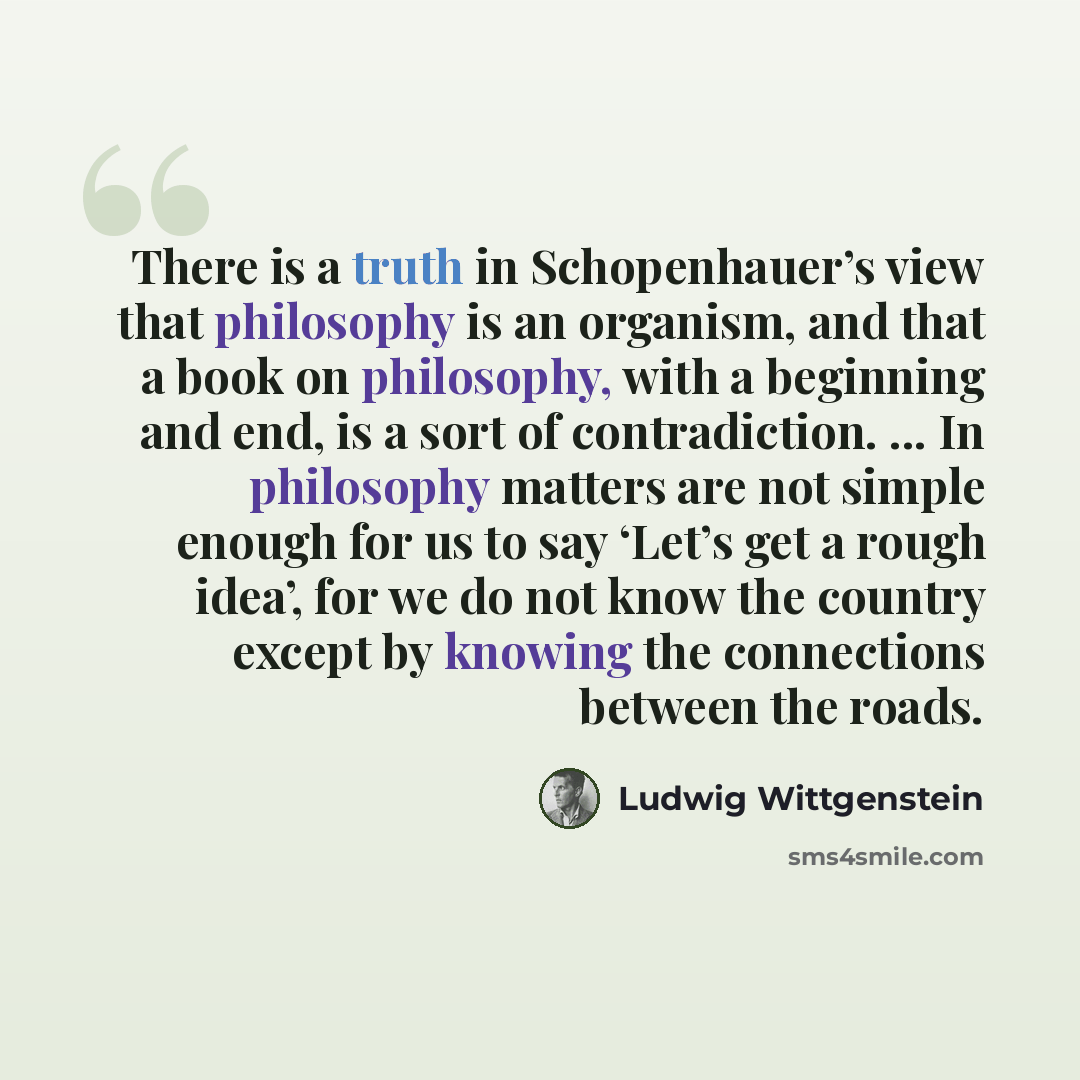 “There is a truth in Schopenhauer’s view that philosophy is an organism, and that a book on philosophy, with a beginning and end, is a sort of contradiction. ... In philosophy matters are not simple enough for us to say ‘Let’s get a rough idea’, for we do not know the country except by knowing the…” quote by Ludwig Wittgenstein