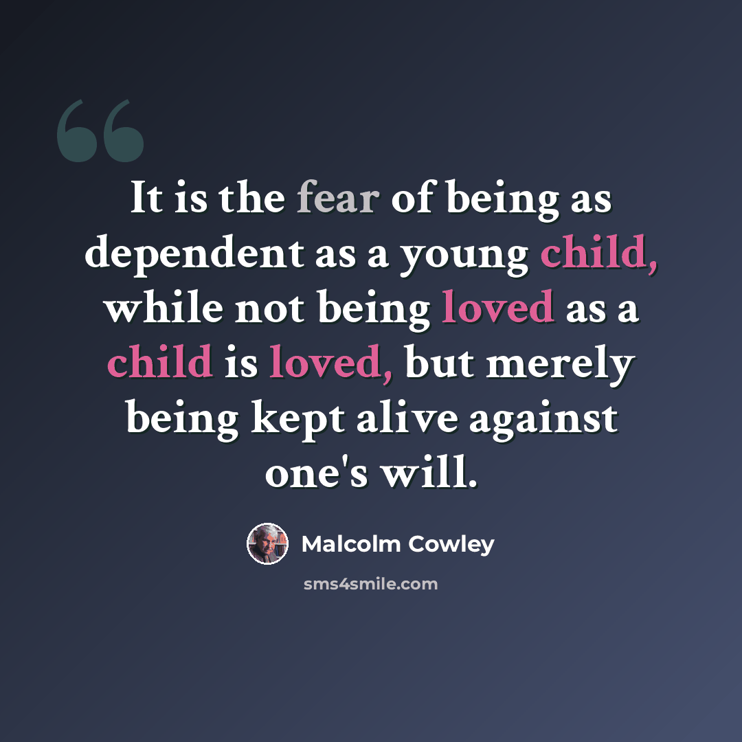 “It is the fear of being as dependent as a young child, while not being loved as a child is loved, but merely being kept alive against one's will.” quote by Malcolm Cowley