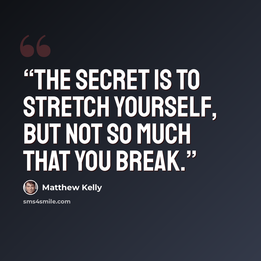 “The secret is to stretch yourself, but not so much that you break.” quote by Matthew Kelly