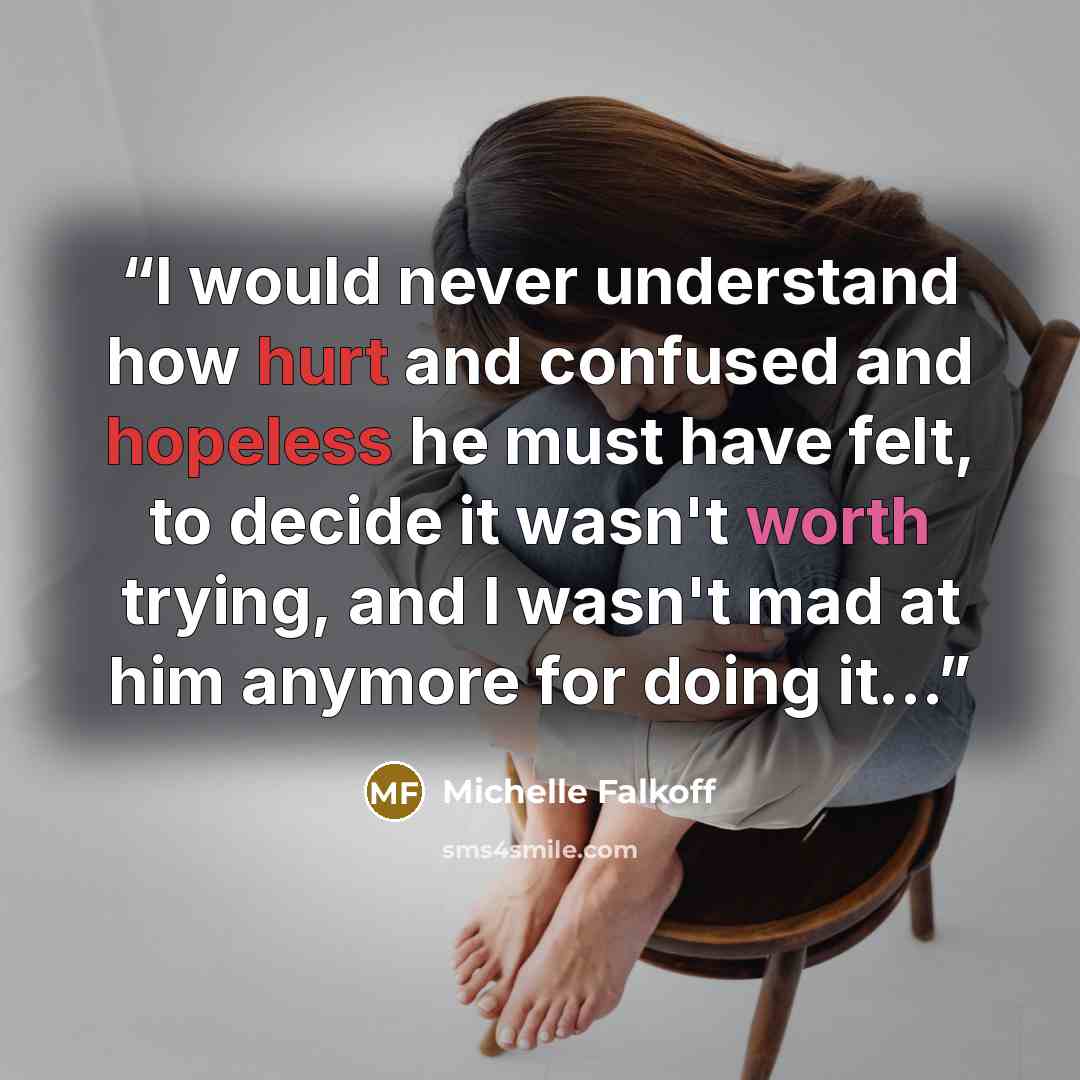 “I would never understand how hurt and confused and hopeless he must have felt, to decide it wasn't worth trying, and I wasn't mad at him anymore for doing it...” quote by Michelle Falkoff