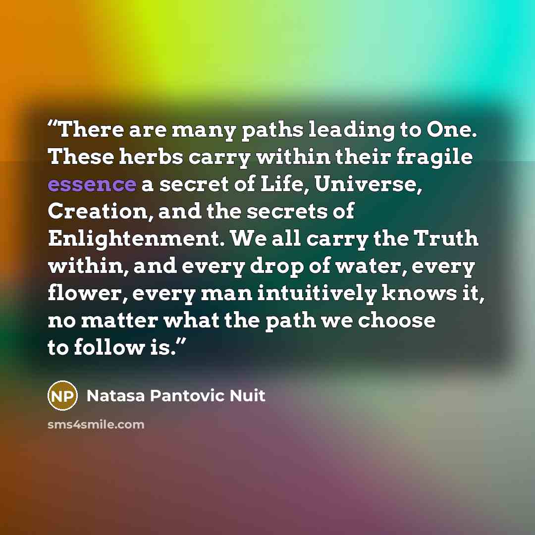 “There are many paths leading to One. These herbs carry within their fragile essence a secret of Life, Universe, Creation, and the secrets of Enlightenment. We all carry the Truth within, and every drop of water, every flower, every man intuitively knows it, no matter what the path we choose to…” quote by Natasa Pantovic Nuit