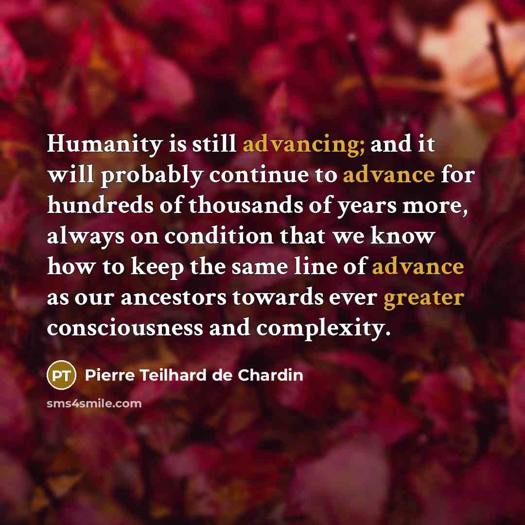 “Humanity is still advancing; and it will probably continue to advance for hundreds of thousands of years more, always on condition that we know how to keep the same line of advance as our ancestors towards ever greater consciousness and complexity.” quote by Pierre Teilhard de Chardin